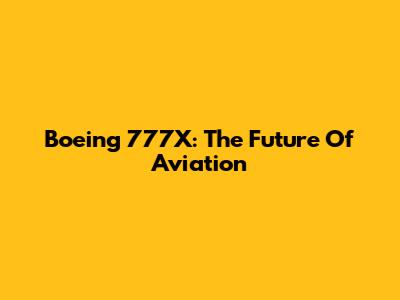 Boeing 777X: The Future Of Aviation