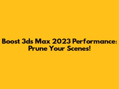 Boost 3ds Max 2023 Performance: Prune Your Scenes!