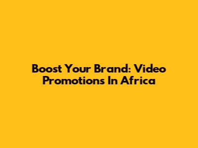 Boost Your Brand: Video Promotions In Africa
