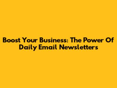 Boost Your Business: The Power Of Daily Email Newsletters