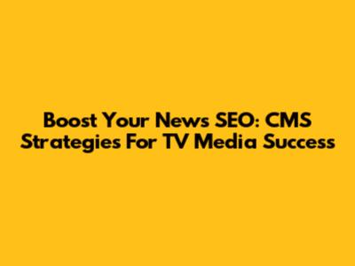 Boost Your News SEO: CMS Strategies For TV Media Success