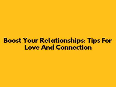 Boost Your Relationships: Tips For Love And Connection