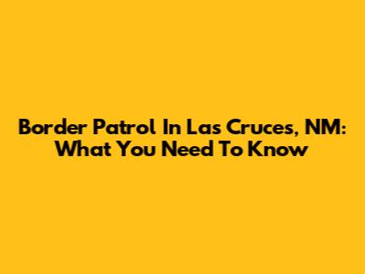 Border Patrol In Las Cruces, NM: What You Need To Know