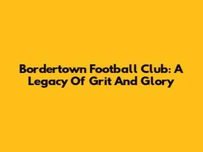 Bordertown Football Club: A Legacy Of Grit And Glory