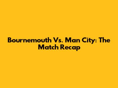 Bournemouth Vs. Man City: The Match Recap