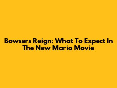 Bowser's Reign: What To Expect In The New Mario Movie