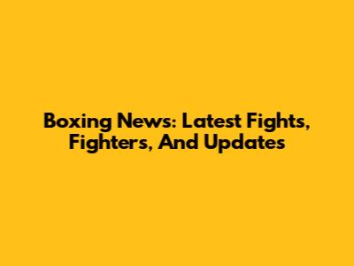 Boxing News: Latest Fights, Fighters, And Updates