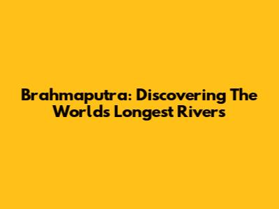 Brahmaputra: Discovering The World's Longest Rivers