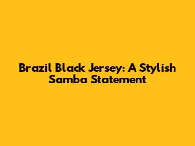 Brazil Black Jersey: A Stylish Samba Statement