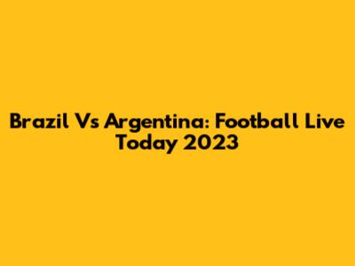 Brazil Vs Argentina: Football Live Today 2023