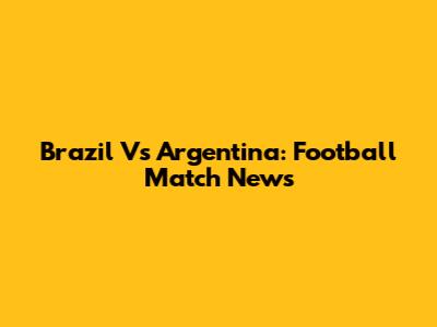 Brazil Vs Argentina: Football Match News