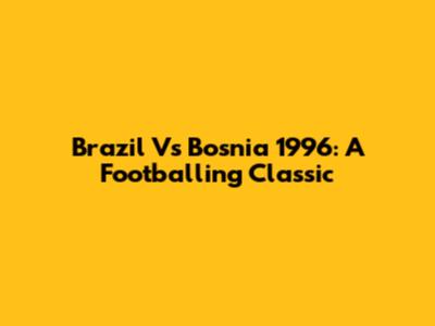Brazil Vs Bosnia 1996: A Footballing Classic