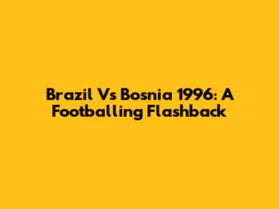 Brazil Vs Bosnia 1996: A Footballing Flashback