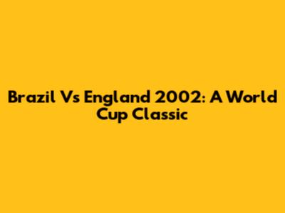 Brazil Vs England 2002: A World Cup Classic