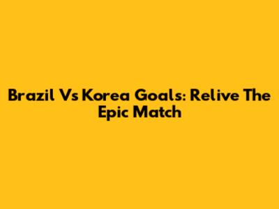 Brazil Vs Korea Goals: Relive The Epic Match