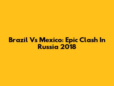 Brazil Vs Mexico: Epic Clash In Russia 2018