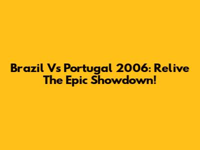Brazil Vs Portugal 2006: Relive The Epic Showdown!