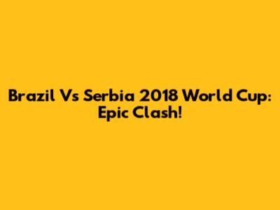 Brazil Vs Serbia 2018 World Cup: Epic Clash!