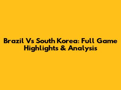 Brazil Vs South Korea: Full Game Highlights & Analysis