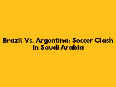 Brazil Vs. Argentina: Soccer Clash In Saudi Arabia