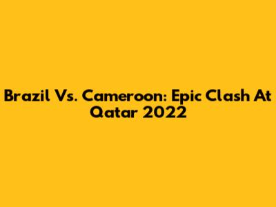 Brazil Vs. Cameroon: Epic Clash At Qatar 2022