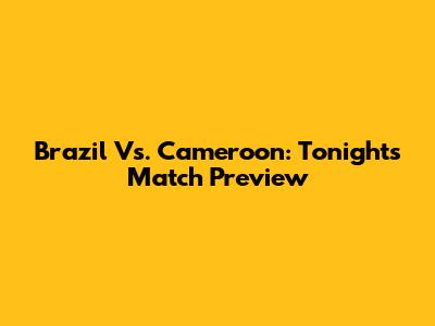 Brazil Vs. Cameroon: Tonight's Match Preview