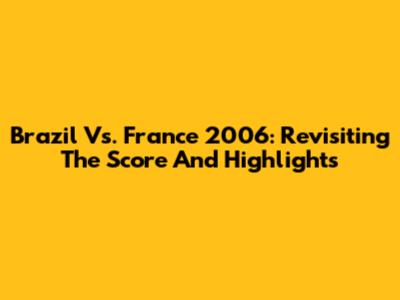 Brazil Vs. France 2006: Revisiting The Score And Highlights