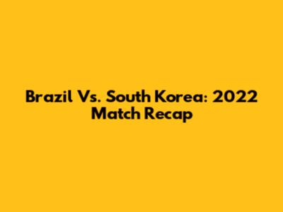 Brazil Vs. South Korea: 2022 Match Recap