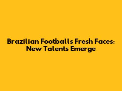 Brazilian Football's Fresh Faces: New Talents Emerge