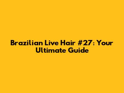 Brazilian Live Hair #27: Your Ultimate Guide