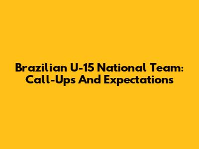 Brazilian U-15 National Team: Call-Ups And Expectations