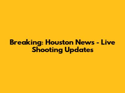 Breaking: Houston News - Live Shooting Updates