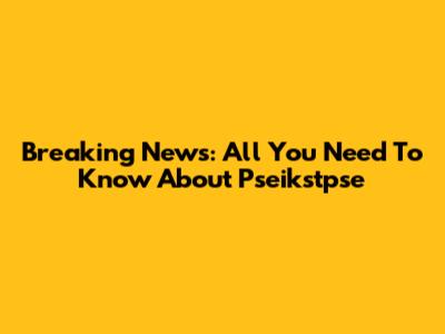 Breaking News: All You Need To Know About Pseikstpse