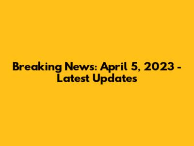 Breaking News: April 5, 2023 - Latest Updates