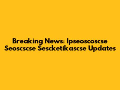 Breaking News: Ipseoscoscse Seoscscse Sescketikascse Updates