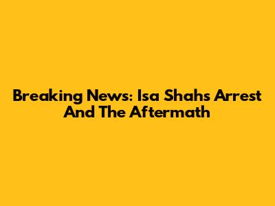 Breaking News: Isa Shah's Arrest And The Aftermath