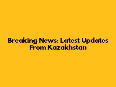 Breaking News: Latest Updates From Kazakhstan