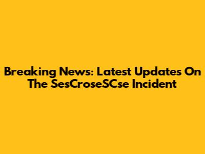 Breaking News: Latest Updates On The SesCroseSCse Incident