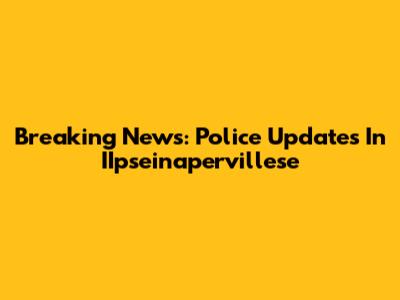 Breaking News: Police Updates In IIpseinapervillese