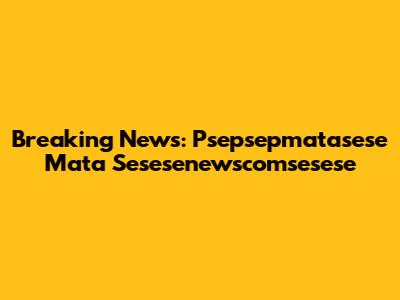 Breaking News: Psepsepmatasese Mata Sesesenewscomsesese