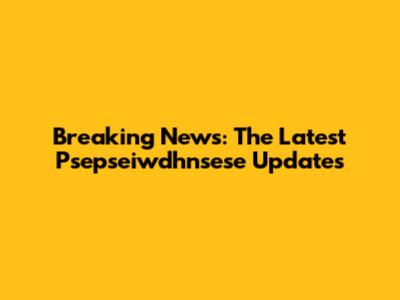 Breaking News: The Latest Psepseiwdhnsese Updates