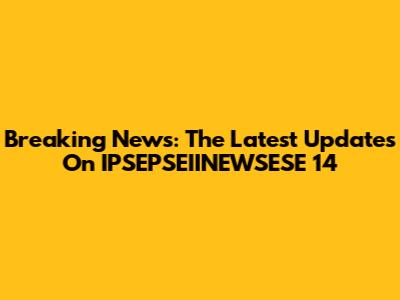 Breaking News: The Latest Updates On IPSEPSEIINEWSESE 14