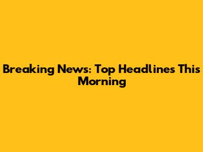 Breaking News: Top Headlines This Morning
