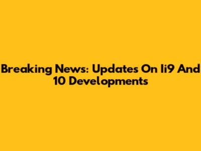 Breaking News: Updates On Ii9 And 10 Developments