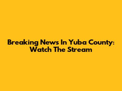 Breaking News In Yuba County: Watch The Stream
