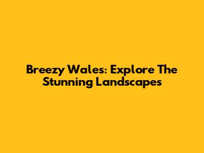 Breezy Wales: Explore The Stunning Landscapes