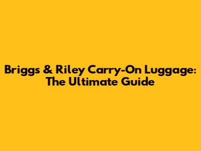 Briggs & Riley Carry-On Luggage: The Ultimate Guide