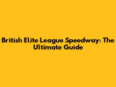 British Elite League Speedway: The Ultimate Guide