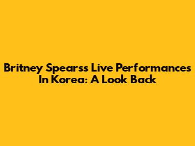 Britney Spears's Live Performances In Korea: A Look Back