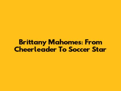 Brittany Mahomes: From Cheerleader To Soccer Star